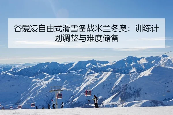 谷爱凌自由式滑雪备战米兰冬奥：训练计划调整与难度储备