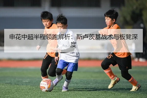 申花中超半程领跑解析：斯卢茨基战术与板凳深度
